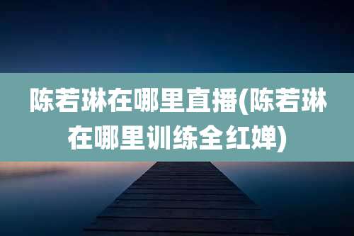 陈若琳在哪里直播(陈若琳在哪里训练全红婵)