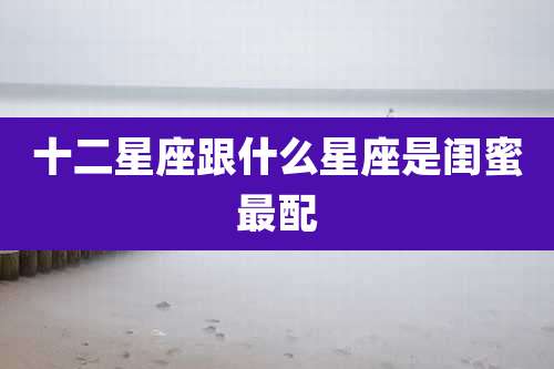 十二星座跟什么星座是闺蜜最配