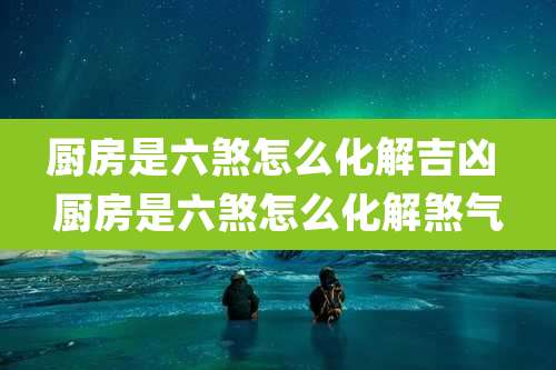 厨房是六煞怎么化解吉凶 厨房是六煞怎么化解煞气