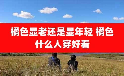 橘色显老还是显年轻 橘色什么人穿好看