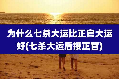 为什么七杀大运比正官大运好(七杀大运后接正官)