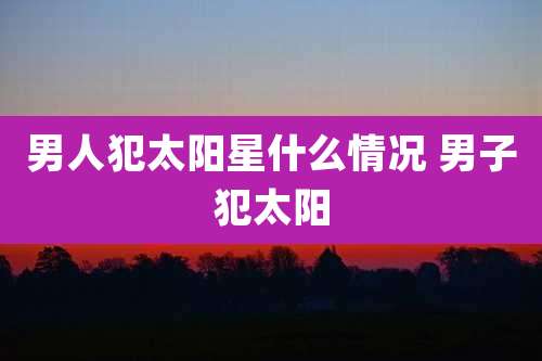 男人犯太阳星什么情况 男子犯太阳