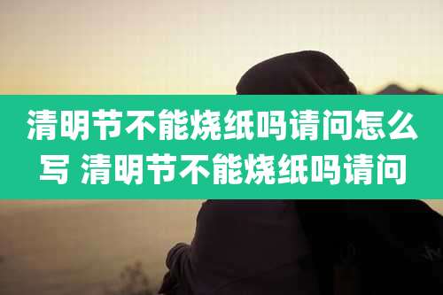 清明节不能烧纸吗请问怎么写 清明节不能烧纸吗请问