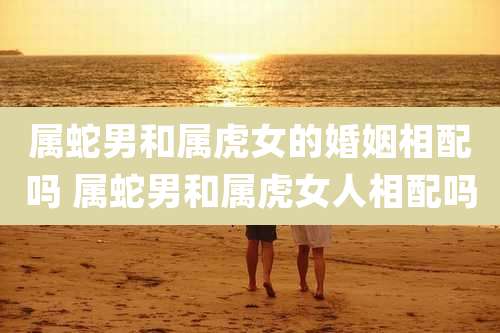 属蛇男和属虎女的婚姻相配吗 属蛇男和属虎女人相配吗