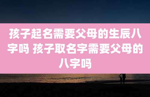 孩子起名需要父母的生辰八字吗 孩子取名字需要父母的八字吗