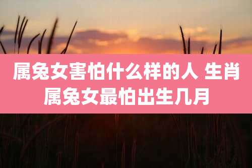 属兔女害怕什么样的人 生肖属兔女最怕出生几月