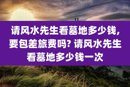 请风水先生看墓地多少钱,要包差旅费吗? 请风水先生看墓地多少钱一次