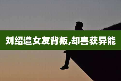 刘绍遭女友背叛,却喜获异能