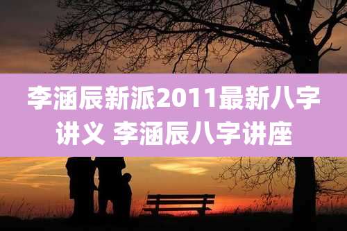 李涵辰新派2011最新八字讲义 李涵辰八字讲座