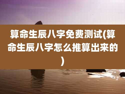 算命生辰八字免费测试(算命生辰八字怎么推算出来的)