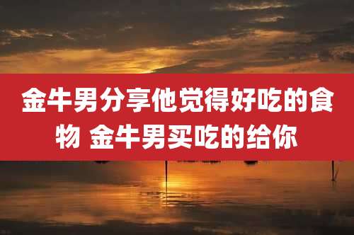 金牛男分享他觉得好吃的食物 金牛男买吃的给你