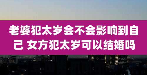 老婆犯太岁会不会影响到自己 女方犯太岁可以结婚吗