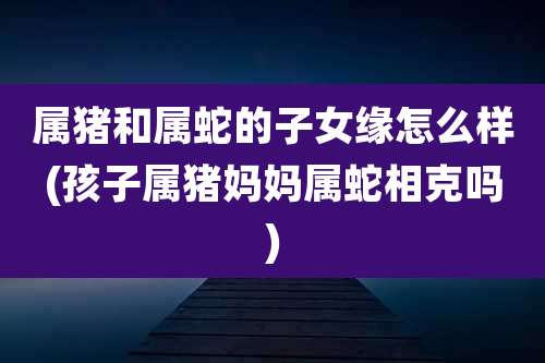 属猪和属蛇的子女缘怎么样(孩子属猪妈妈属蛇相克吗)