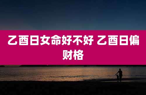 乙酉日女命好不好 乙酉日偏财格