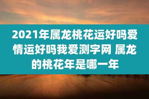 2021年属龙桃花运好吗爱情运好吗我爱测字网 属龙的桃花年是哪一年