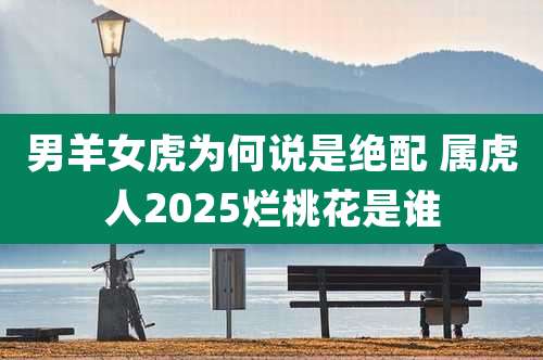 男羊女虎为何说是绝配 属虎人2025烂桃花是谁