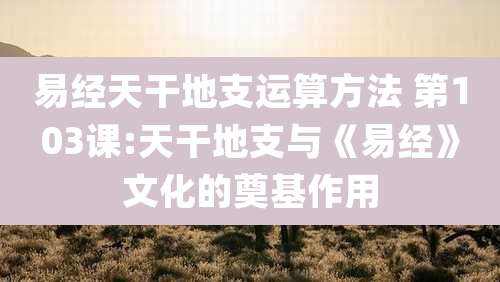 易经天干地支运算方法 第103课:天干地支与《易经》文化的奠基作用