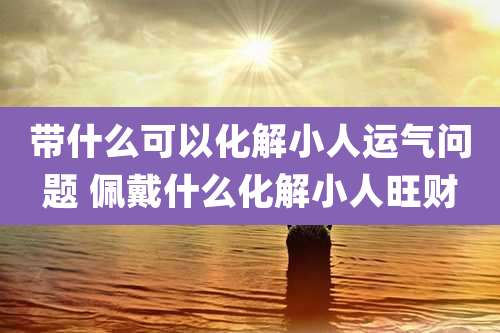 带什么可以化解小人运气问题 佩戴什么化解小人旺财