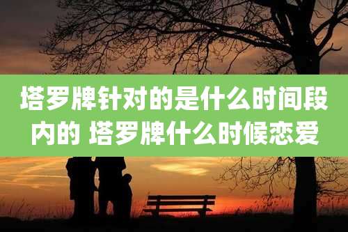 塔罗牌针对的是什么时间段内的 塔罗牌什么时候恋爱