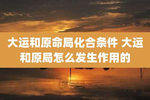 大运和原命局化合条件 大运和原局怎么发生作用的
