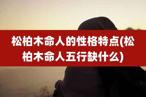 松柏木命人的性格特点(松柏木命人五行缺什么)