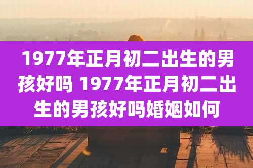 1977年正月初二出生的男孩好吗 1977年正月初二出生的男孩好吗婚姻如何