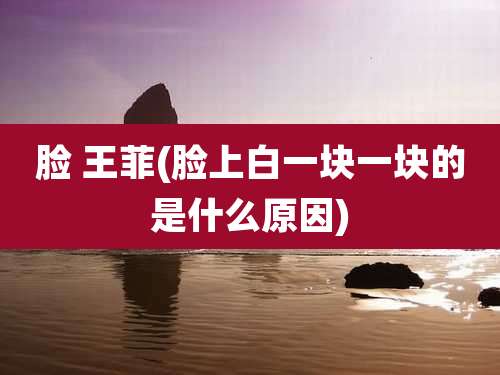 脸 王菲(脸上白一块一块的是什么原因)