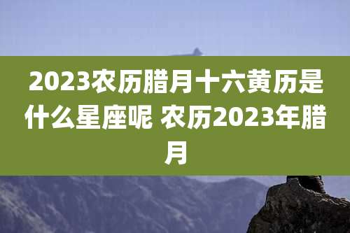 2023农历腊月十六黄历是什么星座呢 农历2023年腊月