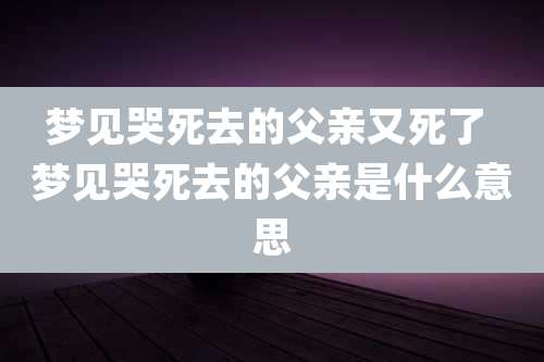 梦见哭死去的父亲又死了 梦见哭死去的父亲是什么意思