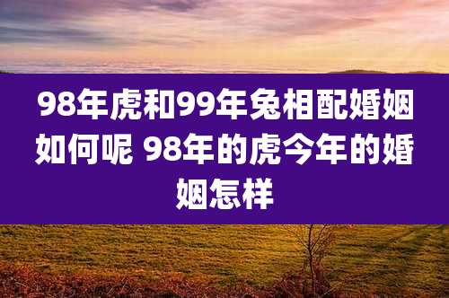 98年虎和99年兔相配婚姻如何呢 98年的虎今年的婚姻怎样
