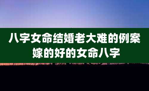八字女命结婚老大难的例案 嫁的好的女命八字