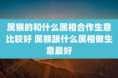 属猴的和什么属相合作生意比较好 属猴跟什么属相做生意最好