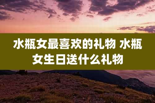 水瓶女最喜欢的礼物 水瓶女生日送什么礼物