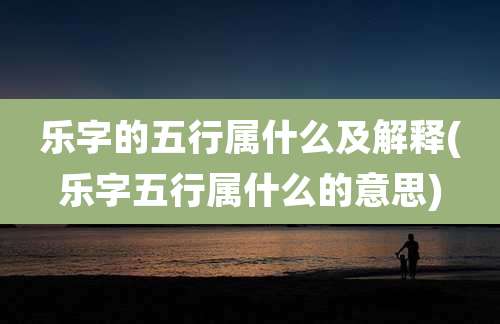 乐字的五行属什么及解释(乐字五行属什么的意思)