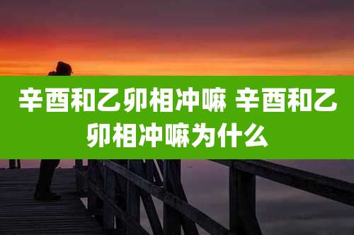 辛酉和乙卯相冲嘛 辛酉和乙卯相冲嘛为什么