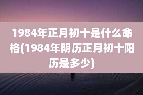 1984年正月初十是什么命格(1984年阴历正月初十阳历是多少)