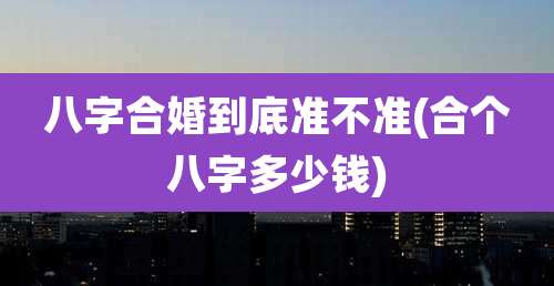八字合婚到底准不准(合个八字多少钱)