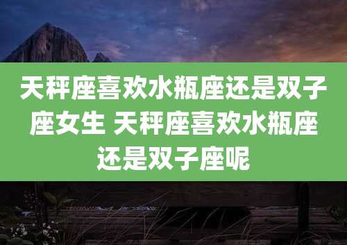 天秤座喜欢水瓶座还是双子座女生 天秤座喜欢水瓶座还是双子座呢