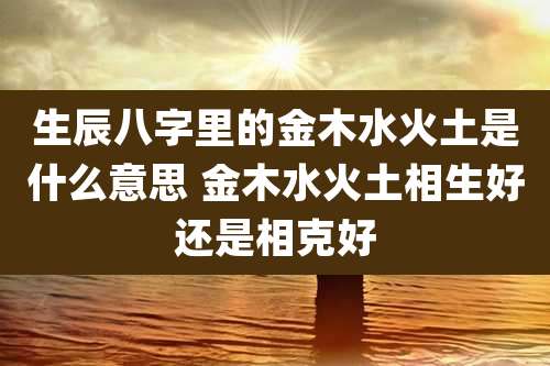 生辰八字里的金木水火土是什么意思 金木水火土相生好还是相克好