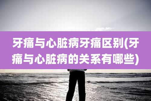 牙痛与心脏病牙痛区别(牙痛与心脏病的关系有哪些)