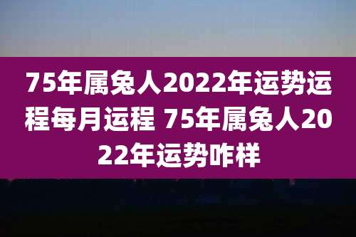 75年属兔人2022年运势运程每月运程 75年属兔人2022年运势咋样