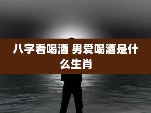 八字看喝酒 男爱喝酒是什么生肖