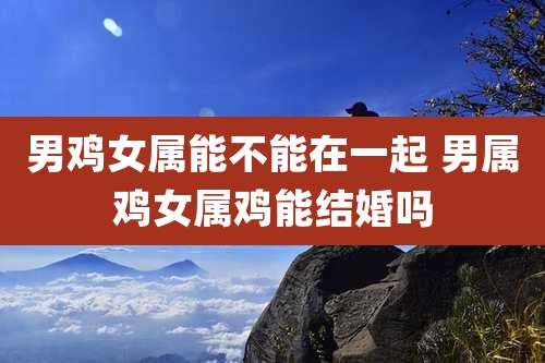 男鸡女属能不能在一起 男属鸡女属鸡能结婚吗