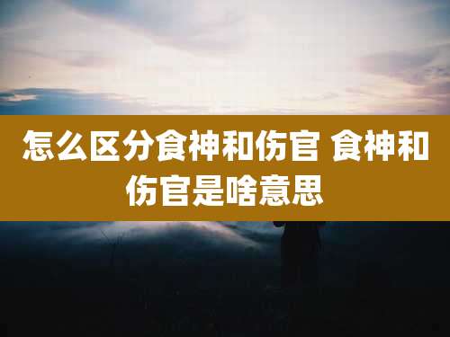 怎么区分食神和伤官 食神和伤官是啥意思
