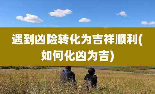 遇到凶险转化为吉祥顺利(如何化凶为吉)