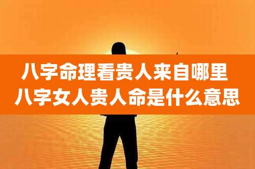 八字命理看贵人来自哪里 八字女人贵人命是什么意思