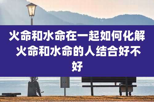 火命和水命在一起如何化解 火命和水命的人结合好不好