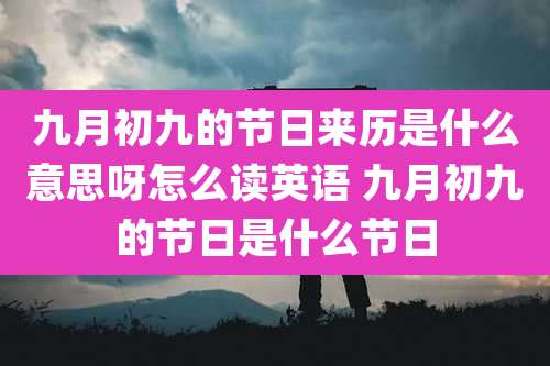 九月初九的节日来历是什么意思呀怎么读英语 九月初九的节日是什么节日