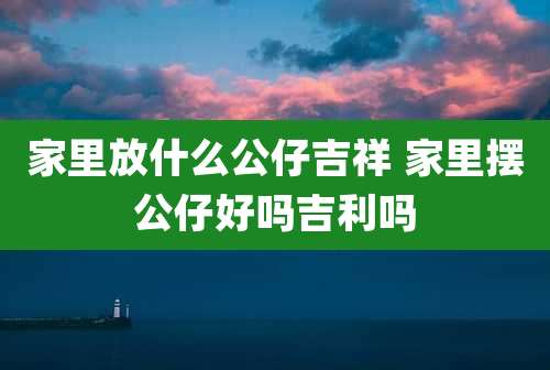 家里放什么公仔吉祥 家里摆公仔好吗吉利吗