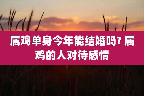 属鸡单身今年能结婚吗? 属鸡的人对待感情